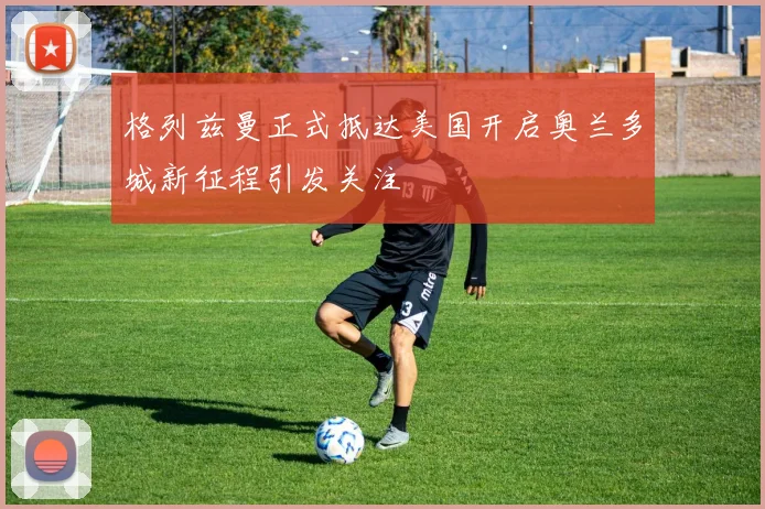 格列兹曼正式抵达美国开启奥兰多城新征程引发关注