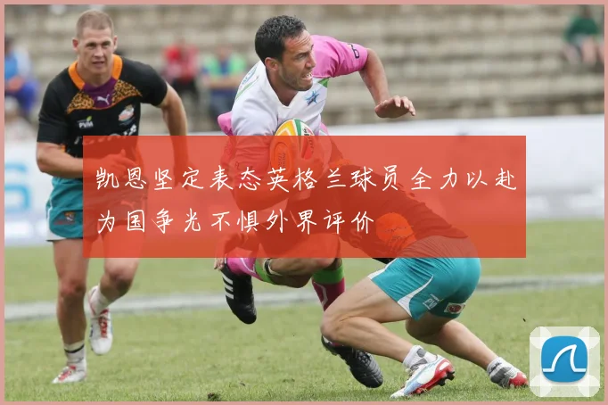 凯恩坚定表态英格兰球员全力以赴为国争光不惧外界评价