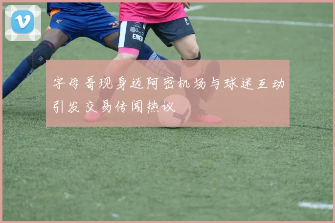 字母哥现身迈阿密机场与球迷互动引发交易传闻热议