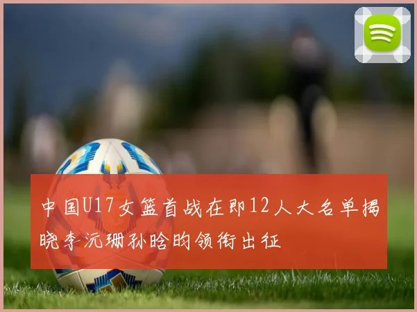 中国U17女篮首战在即12人大名单揭晓李沅珊孙晗昀领衔出征