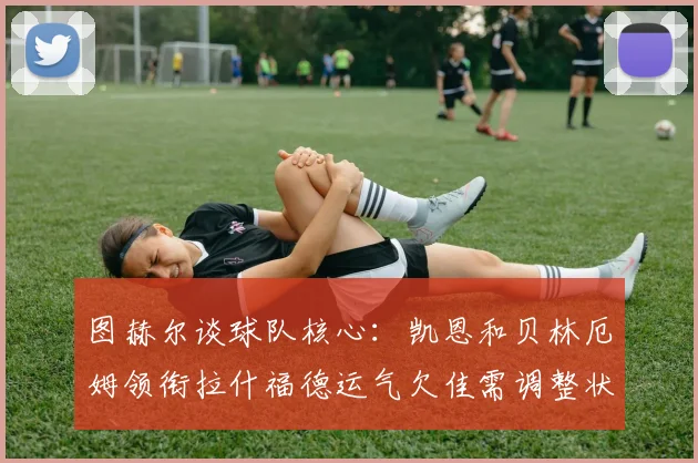 图赫尔谈球队核心：凯恩和贝林厄姆领衔拉什福德运气欠佳需调整状态