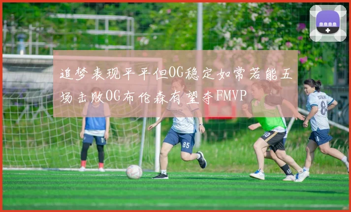 追梦表现平平但OG稳定如常若能五场击败OG布伦森有望夺FMVP