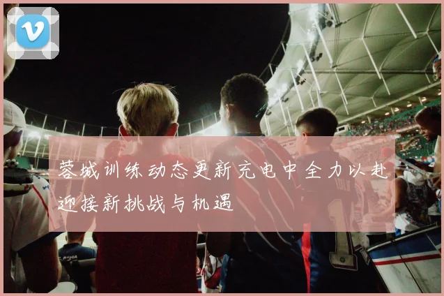蓉城训练动态更新充电中全力以赴迎接新挑战与机遇