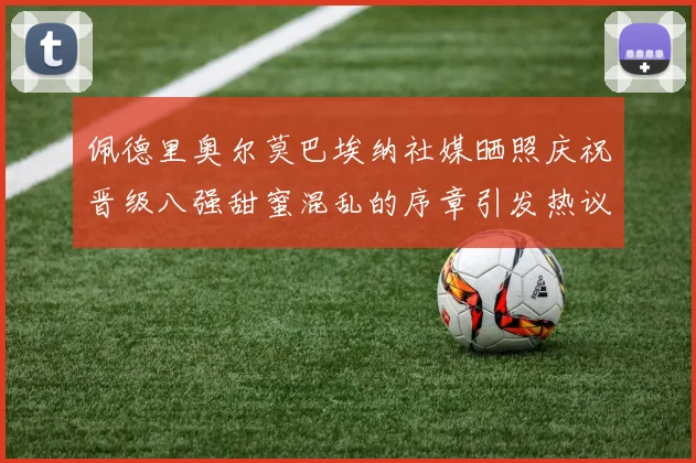 佩德里奥尔莫巴埃纳社媒晒照庆祝晋级八强甜蜜混乱的序章引发热议
