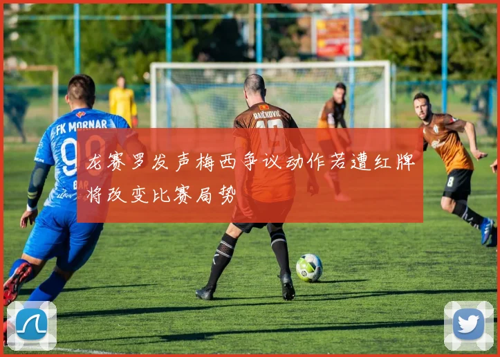 龙赛罗发声梅西争议动作若遭红牌将改变比赛局势