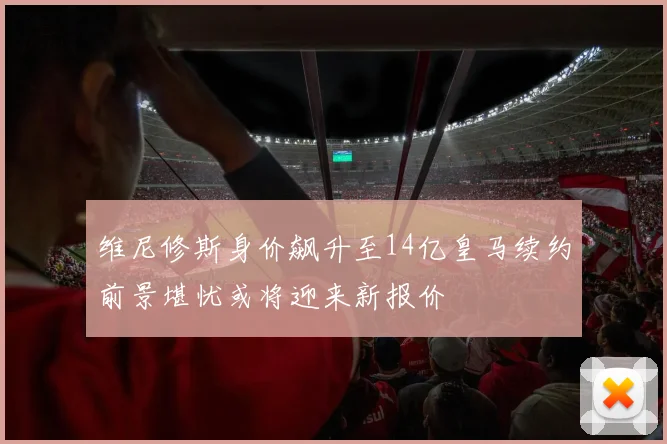维尼修斯身价飙升至14亿皇马续约前景堪忧或将迎来新报价