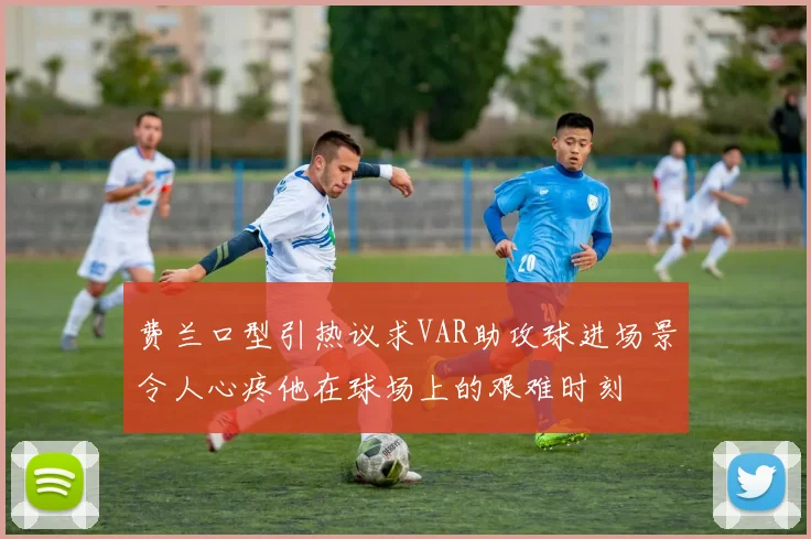 费兰口型引热议求VAR助攻球进场景令人心疼他在球场上的艰难时刻