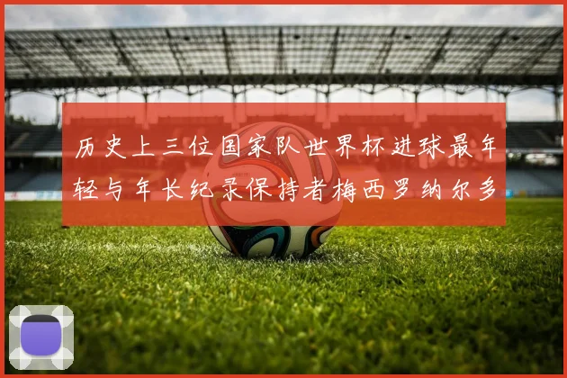 历史上三位国家队世界杯进球最年轻与年长纪录保持者梅西罗纳尔多劳德鲁普