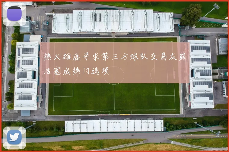 热火雄鹿寻求第三方球队交易灰熊活塞成热门选项