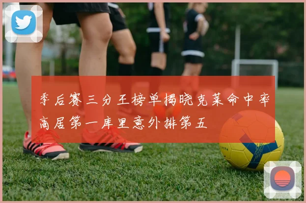 季后赛三分王榜单揭晓克莱命中率高居第一库里意外排第五