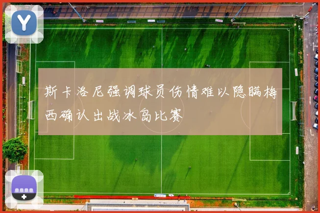 斯卡洛尼强调球员伤情难以隐瞒梅西确认出战冰岛比赛