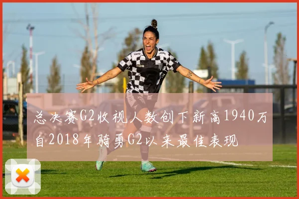 总决赛G2收视人数创下新高1940万自2018年骑勇G2以来最佳表现