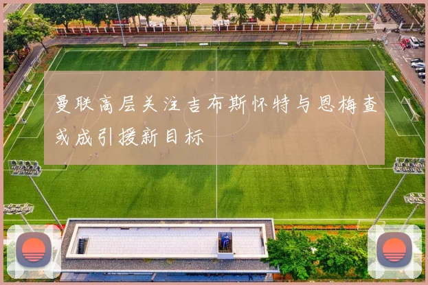 曼联高层关注吉布斯怀特与恩梅查或成引援新目标
