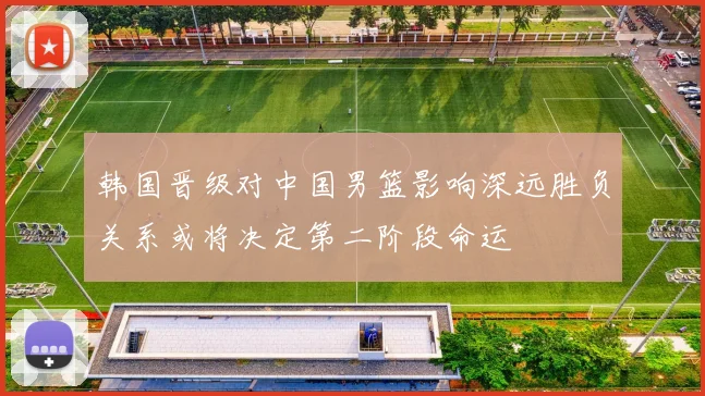 韩国晋级对中国男篮影响深远胜负关系或将决定第二阶段命运