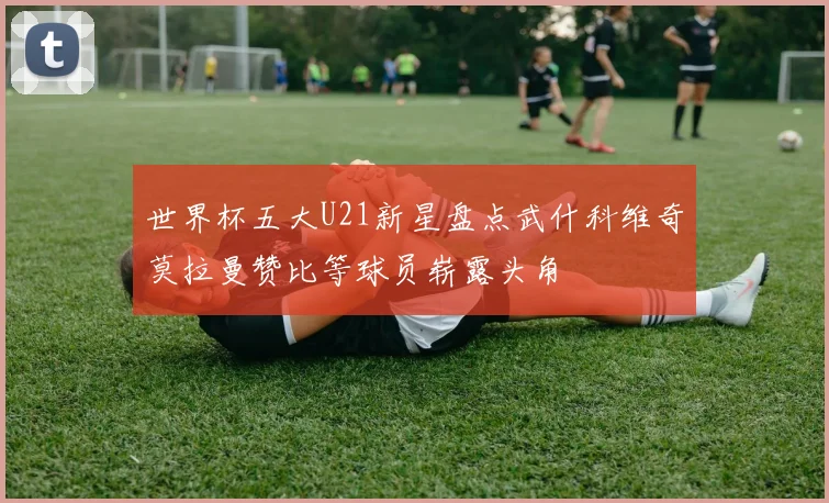 世界杯五大U21新星盘点武什科维奇莫拉曼赞比等球员崭露头角
