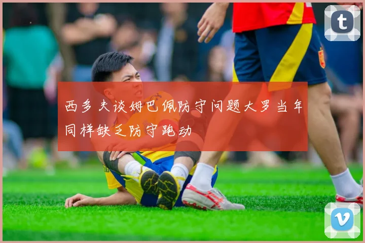 西多夫谈姆巴佩防守问题大罗当年同样缺乏防守跑动